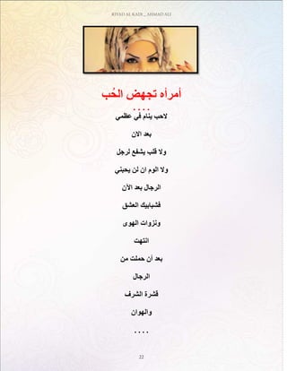 RIYAD AL KADI _ AHMAD ALI
22
‫ب‬ُ‫الح‬ ‫تجهض‬ ‫أمرأه‬
. . . .
‫عظمي‬ ‫في‬ ‫ينام‬ ‫الحب‬
‫االن‬ ‫بعد‬
‫لرجل‬ ‫يشفع‬ ‫قلب‬ ‫وال‬
‫يحبني‬ ‫لن‬ ‫ان‬ ‫الوم‬ ‫وال‬
‫اآلن‬ ‫بعد‬ ‫الرجال‬
‫العشق‬ ‫فشبابيك‬
‫الهوى‬ ‫ونزوات‬
‫انتهت‬
‫من‬ ‫حملت‬ ‫أن‬ ‫بعد‬
‫الرجال‬
‫الشرف‬ ‫قشرة‬
‫والهوان‬
. . . .
 