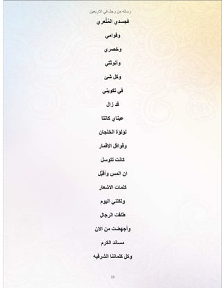 ‫االربعين‬ ‫في‬ ‫رجل‬ ‫من‬ ‫رساله‬
23
‫عري‬ّ‫ت‬ُ‫م‬‫ال‬ ‫فجسدي‬
‫وقوامي‬
‫وخصري‬
‫وأنوثتي‬
‫شئ‬ ‫وكل‬
‫تكويني‬ ‫في‬
‫زال‬ ‫قد‬
‫كانتا‬ ‫عيناي‬
‫الخلجان‬ ‫لؤلؤة‬
‫االقمار‬ ‫وقوافل‬
‫تتوسل‬ ‫كانت‬
‫ّل‬‫ب‬‫وأق‬ ‫المس‬ ‫ان‬
‫االشعار‬ ‫كلمات‬
‫اليوم‬ ‫ولكنني‬
‫الرجال‬ ‫طلقت‬
‫االن‬ ‫من‬ ‫وأجهضت‬
‫الكرم‬ ‫مساند‬
‫الشرقيه‬ ‫كلماتنا‬ ‫وكل‬
 