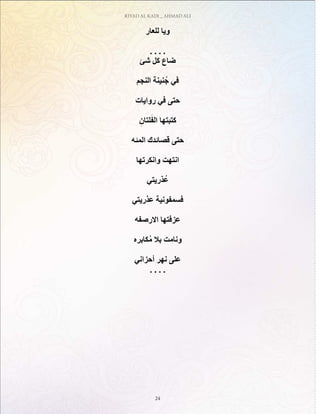 RIYAD AL KADI _ AHMAD ALI
24
‫للعار‬ ‫ويا‬
. . . .
‫شئ‬ ‫كل‬ ‫ضاع‬
‫النجم‬ ‫نينة‬ُ‫ج‬ ‫في‬
‫روايات‬ ‫في‬ ‫حتى‬
ِ‫لتان‬َ‫الف‬ ‫كتبتها‬
‫المئه‬ ‫قصائدك‬ ‫حتى‬
‫وانكرتها‬ ‫انتهت‬
‫ذريتي‬ُ‫ع‬
‫عذريتي‬ ‫فسمفونية‬
‫االرصفه‬ ‫عزفتها‬
‫كابره‬ُ‫م‬ ‫بال‬ ‫ونامت‬
‫أحزاني‬ ‫نهر‬ ‫على‬
. . . .
 