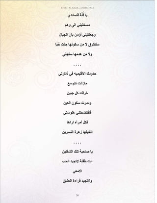 RIYAD AL KADI _ AHMAD ALI
26
‫قصائدي‬ ‫ة‬ّ‫ل‬ُ‫ف‬ ‫يا‬
‫وهم‬ ‫الى‬ ‫مسختيني‬
‫الجبال‬ ‫بان‬ ‫أؤمن‬ ‫وجعلتيني‬
‫ّا‬‫ب‬ُ‫ح‬ ‫جنت‬ ‫سكونها‬ ‫من‬ ‫ال‬ ‫ستفترق‬
‫ستجني‬ ‫هدمها‬ ‫من‬ ‫وال‬
. . . .
‫ذاكرتي‬ ‫في‬ ‫االقليميه‬ ‫حدودك‬
‫تتوسع‬ ‫مازالت‬
‫جبين‬ ‫كل‬ ‫خرقت‬
‫العين‬ ‫سكون‬ ‫ودمرت‬
‫هلوستي‬ ‫فافتضحتني‬
‫اراها‬ ‫أمرأه‬ ‫فكل‬
‫النسرين‬ ‫زهرة‬ ‫اتخيلها‬
. . . .
‫الشفتين‬ ‫تلك‬ ‫صاحبة‬ ‫يا‬
‫الحب‬ ‫التجيد‬ ‫طفلة‬ ‫انت‬
‫االمعي‬
‫العشق‬ ‫قراءة‬ ‫والتجيد‬
 