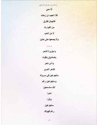 ‫االربعين‬ ‫في‬ ‫رجل‬ ‫من‬ ‫رساله‬
27
‫معي‬ ‫اال‬
ِ‫رحلت‬ ‫ان‬ ‫أعجب‬ ‫فال‬
‫تفترق‬ ‫فالجبال‬
‫الكوارث‬ ‫من‬
‫الحب‬ ‫من‬ ‫ال‬
‫حنين‬ ‫حتى‬ ‫يجمعها‬ ‫وال‬
. . . .
‫الشعر‬ ‫جزيرة‬ ‫يا‬
‫ياقوت‬ ‫ياصندوق‬
‫شعر‬ ‫ذي‬ ‫يا‬
‫الحرير‬ ‫كشعر‬
‫سريرك‬ ‫في‬ ‫ستجوعين‬
‫رغم‬ ‫وستجوعين‬
‫ستسمعين‬ ‫انك‬
‫شعرا‬
‫ونثرا‬
‫ستجوعين‬
‫قهوتك‬ ‫رغم‬
 