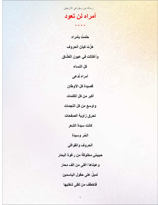 ‫االربعين‬ ‫في‬ ‫رجل‬ ‫من‬ ‫رساله‬
1
‫تعود‬ ‫لن‬ ‫أمراه‬
. . . .
‫بأمراه‬ ُ‫حلمت‬
‫الحروف‬ ‫كيان‬ ‫ت‬ّ‫ز‬‫ه‬
‫اق‬ ّ‫ُش‬‫ع‬‫ال‬ ‫عيون‬ ‫في‬ ‫وأغتالت‬
‫النساء‬ ‫كل‬
‫دعى‬ُ‫ت‬ ‫أمراه‬
‫اآلوطان‬ ‫كل‬ ‫قصيدة‬
‫الكلمات‬ ‫كل‬ ‫من‬ ‫أكبر‬
‫النجمات‬ ‫كل‬ ‫من‬ ‫واوسع‬
‫الصفحات‬ ‫زاوية‬ ‫تحرق‬
‫عر‬ ِ‫الش‬ ‫سيدة‬ ‫كانت‬
‫وسيدة‬ ‫ر‬ُ‫الح‬
‫والقوافي‬ ‫الحروف‬
‫البحار‬ ‫رغوة‬ ‫من‬ ‫مخلوقة‬ ‫حبيبتي‬
‫محار‬ ‫الف‬ ‫من‬ ‫اغلى‬ ‫وعيناها‬
‫الياسمين‬ ‫حقول‬ ‫على‬ ُ‫تميل‬
‫شفتيها‬ ‫لظى‬ ‫من‬ ‫فتخطف‬
 