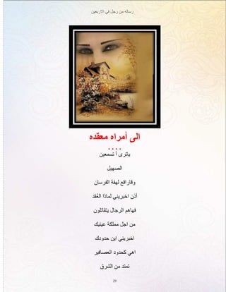 ‫االربعين‬ ‫في‬ ‫رجل‬ ‫من‬ ‫رساله‬
29
‫معقده‬ ‫أمراه‬ ‫الى‬
. . . .
‫تسمعين‬ ‫أ‬ ‫ياترى‬
‫الصهيل‬
‫الفرسان‬ ‫لهفة‬ ‫وقاراقع‬
‫ُقد‬‫ع‬‫ال‬ ‫لماذا‬ ‫اخبريني‬ ‫أذن‬
‫يتقاتلون‬ ‫الرجال‬ ‫فهاهم‬
‫عينيك‬ ‫مملكة‬ ‫اجل‬ ‫من‬
‫حدودك‬ ‫اين‬ ‫اخبريني‬
‫العصافير‬ ‫كحدود‬ ‫اهي‬
‫الشرق‬ ‫من‬ ‫تمتد‬
 