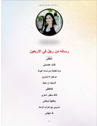 ‫االربعين‬ ‫في‬ ‫رجل‬ ‫من‬ ‫رساله‬
31
‫االربعين‬ ‫في‬ ‫رجل‬ ‫من‬ ‫رساله‬
. . . .
‫التقلقي‬
‫عاصمتي‬ ‫فأنت‬
‫غيرك‬ ‫نساء‬ ‫من‬ ُ‫ه‬‫تعلمت‬ ‫وما‬
‫تمارين‬ ‫اال‬ ‫تكن‬ ‫لم‬
‫احبك‬ ‫ان‬ ‫آلستعد‬
‫فالتقلقي‬
‫شعري‬ ‫سطور‬ ‫النك‬
‫أوطاني‬ ‫وفاكهة‬
‫الرماد‬ ‫احزاب‬ ‫مع‬ ‫حروبي‬
‫انهتني‬ ‫قد‬
 