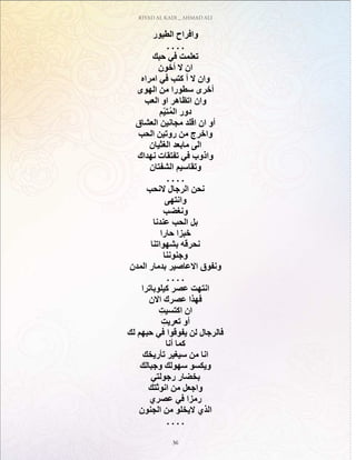 RIYAD AL KADI _ AHMAD ALI
36
‫الطيور‬ ‫وافراح‬
. . . .
‫حبك‬ ‫في‬ ‫تعلمت‬
‫أخون‬ ‫ال‬ ‫ان‬
‫امراه‬ ‫في‬ ‫كتب‬ ‫أ‬ ‫ال‬ ‫وان‬
‫الهوى‬ ‫من‬ ‫سطورا‬ ‫أخرى‬
‫العب‬ ‫او‬ ‫اتظاهر‬ ‫وان‬
‫ّم‬‫ي‬‫ت‬ُ‫م‬‫ال‬ ‫دور‬
‫العشاق‬ ‫مجانين‬ ‫اقلد‬ ‫ان‬ ‫أو‬
‫الحب‬ ‫روتين‬ ‫من‬ ‫واخرج‬
‫الغثيان‬ ‫مابعد‬ ‫الى‬
‫نهداك‬ ‫تفتقات‬ ‫في‬ ‫واذوب‬
‫الشفتان‬ ‫وتقاسيم‬
. . . .
‫النحب‬ ‫الرجال‬ ‫نحن‬
‫وانتهى‬
‫ونغضب‬
‫عندنا‬ ‫الحب‬ ‫بل‬
‫حارا‬ ‫خبزا‬
‫بشهواتنا‬ ‫نحرقه‬
‫وجنوننا‬
‫المدن‬ ‫بدمار‬ ‫االعاصير‬ ‫ونفوق‬
. . . .
‫كيلوباترا‬ ‫عصر‬ ‫انتهت‬
‫االن‬ ‫عصرك‬ ‫فهذا‬
ِ‫اكتسيت‬ ‫ان‬
ِ‫تعريت‬ ‫أو‬
‫لك‬ ‫حبهم‬ ‫في‬ ‫يفوقوا‬ ‫لن‬ ‫فالرجال‬
‫أنا‬ ‫كما‬
‫تأريخك‬ ‫سيغير‬ ‫من‬ ‫انا‬
‫وجبالك‬ ‫سهولك‬ ‫ويكسو‬
‫رجولتي‬ ‫بخضار‬
‫انوثتك‬ ‫من‬ ‫واجعل‬
‫عصري‬ ‫في‬ ‫رمزا‬
‫الجنون‬ ‫من‬ ‫اليخلو‬ ‫الذي‬
. . . .
 