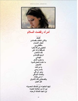 RIYAD AL KADI _ AHMAD ALI
40
‫السالم‬ ‫رفضت‬ ‫أمرأه‬
. . . .
ِ‫أكلمك‬
‫بقصائدي‬ ‫اخاطب‬ ‫وكأني‬
‫الصوان‬ ‫احجار‬
‫بي‬ ‫مافعلتي‬
‫فرا‬ ُ‫ص‬ ‫اوراقا‬ ‫لتحليني‬
‫على‬ ‫ذراته‬ ‫تتساقط‬
‫الناهدان‬ ‫تلك‬
‫لقصائدي‬ ‫اترجم‬
‫تنهداتي‬
‫الشعر‬ ‫واسلوب‬
‫قسوة‬ ‫تتحمل‬ ‫عادت‬ ‫ما‬
‫االشجان‬
ِ‫كنت‬ ‫من‬ ‫يا‬
‫روحي‬ ‫بلسم‬
‫اوراقي‬ ‫وحبر‬
‫اشواقي‬ ‫وكلمات‬
‫ننت‬ُ‫ج‬ ‫أراني‬ ‫أ‬
‫االشواق‬ ‫تلك‬ ‫وفضحنتني‬
‫العيان‬ ‫لكل‬
. . . .
‫المعسوله‬ ‫كلماتك‬ ‫اين‬ ‫الملعونه‬ ‫أيتها‬
‫الملونه‬ ‫احالمك‬ ‫من‬ ‫انا‬ ‫اين‬
‫الرحباء‬ ‫كلماتنا‬ ‫ذهبت‬ ‫اين‬
 