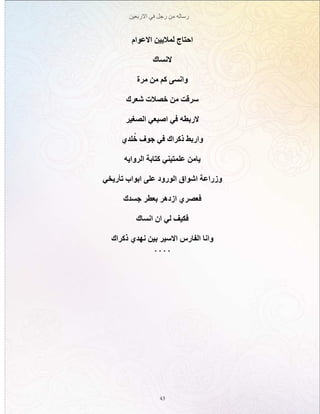 ‫االربعين‬ ‫في‬ ‫رجل‬ ‫من‬ ‫رساله‬
43
‫االعوام‬ ‫لماليين‬ ‫احتاج‬
‫النساك‬
‫مرة‬ ‫من‬ ‫كم‬ ‫وانسى‬
‫شعرك‬ ‫خصالت‬ ‫من‬ ‫سرقت‬
‫الصغير‬ ‫اصبعي‬ ‫في‬ ‫الربطه‬
‫لدي‬ُ‫خ‬ ‫جوف‬ ‫في‬ ‫ذكراك‬ ‫واربط‬
‫الروايه‬ ‫كتابة‬ ‫علمتيني‬ ‫يامن‬
‫تأريخي‬ ‫ابواب‬ ‫على‬ ‫الورود‬ ‫اشواق‬ ‫وزراعة‬
‫جسدك‬ ‫بعطر‬ ‫ازدهر‬ ‫فعصري‬
‫انساك‬ ‫ان‬ ‫لي‬ ‫فكيف‬
‫ذكراك‬ ‫نهدي‬ ‫بين‬ ‫االسير‬ ‫الفارس‬ ‫وانا‬
. . . .
 