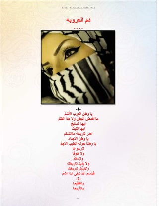 RIYAD AL KADI _ AHMAD ALI
44
‫العروبه‬ ‫دم‬
. . . .
-1-
ُ‫م‬‫ش‬ْ‫اال‬ ‫العرب‬ ‫وطن‬ ‫يا‬
ُ‫م‬‫القل‬ ‫هدأ‬ ‫وال‬ ُ‫الجفن‬ ‫ماأغمض‬
ُ‫المائج‬ ‫ايها‬
ُ‫الليث‬ ‫ايها‬
ُ‫م‬‫ماانشك‬ ُ‫ه‬‫تاريخ‬ ‫عمر‬
‫االجداد‬ ‫وطن‬ ‫يا‬
ُ‫م‬‫االج‬ ‫الطيب‬ ُ‫ه‬‫حول‬ ً‫وطنا‬ ‫يا‬
‫الرجوعا‬
‫خوفا‬ ‫وال‬
ُ‫م‬‫والسق‬
‫ك‬ُ‫تاريخ‬ ُ‫يذبل‬ ‫وال‬
‫تاريخك‬ ‫واليذبل‬
ُ‫م‬‫اش‬ ‫ابدا‬ ‫تبقى‬ ‫اهلل‬ ‫فبأسم‬
-2-
‫ياعظيما‬
‫ياتأريخا‬
 