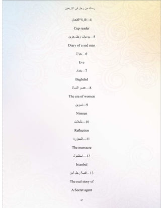 ‫االربعين‬ ‫في‬ ‫رجل‬ ‫من‬ ‫رساله‬
47
‫الفنجان‬ ‫4—قارئة‬
Cup reader
‫حزين‬ ‫رجل‬ ‫5—يوميات‬
Diary of a sad man
ْ‫6—حواء‬
Eve
‫7—بغداد‬
Baghdad
ْ‫النساء‬ ‫8—عصر‬
The era of women
‫9—نسرين‬
Nisreen
‫01—تأمالت‬
Reflection
‫11—المجزرة‬
The massacre
‫21—اسطنبول‬
Istanbul
‫أمن‬ ‫رجل‬ ‫قصة‬ – 13
The real story of
A Secret agent
 