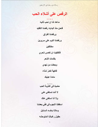 ‫االربعين‬ ‫في‬ ‫رجل‬ ‫من‬ ‫رساله‬
5
‫الحب‬ ‫أشالء‬ ‫على‬ ‫الرقص‬
. . . .
‫ثانيه‬ ‫نحب‬ ‫ان‬ ‫لنا‬ ‫ماعاد‬
‫التقليد‬ ‫رفضنا‬ ‫البدايه‬ ‫منذ‬ ‫فنحن‬
‫الفراق‬ ‫ورفضنا‬
‫سريرين‬ ‫على‬ ‫النوم‬ ‫ورفضنا‬
‫مختلفين‬
‫شعري‬ ‫تغمس‬ ‫ان‬ َ‫فأكتفيت‬
‫عر‬ ِ‫الش‬ ‫بكلمات‬
‫نهدي‬ ‫من‬ ‫وجعلت‬
‫شذاه‬ ُ‫ر‬‫تغم‬ ‫فاكهة‬
‫عينيك‬ ‫مائدة‬
. . . .
‫الحب‬ ‫اكذوبة‬ ‫في‬ ‫مضينا‬
‫عني‬ ‫تستغني‬ ‫أنت‬ ‫ال‬
‫عنك‬ ‫استغنى‬ ‫انا‬ ‫وال‬
‫بعضنا‬ ‫ي‬ّ‫كف‬ ‫في‬ ‫النجوم‬ ‫اسقطنا‬
‫السنابل‬ ‫بدفء‬ ‫ومالنا‬
‫المتوحشه‬ ‫رغباتنا‬ ‫حقول‬
 