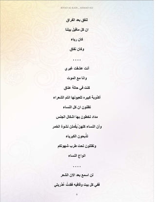 RIYAD AL KADI _ AHMAD ALI
6
‫الفراق‬ ‫بعد‬ ‫لنفق‬
‫بيننا‬ َ‫ماقيل‬ ‫كل‬ ‫ان‬
‫رياء‬ ‫كان‬
‫نفاق‬ ‫وكان‬
. . . .
‫غيري‬ ‫عشقت‬ ‫أنت‬
‫الموت‬ ‫مع‬ ‫وانا‬
‫عناق‬ ‫حالة‬ ‫في‬ ‫كنت‬
‫الشعراء‬ ‫انتم‬ ‫تلعبونها‬ ‫كبيره‬ ‫أكذوبة‬
‫النساء‬ ‫كل‬ ‫ان‬ ‫تظنون‬
‫الجنس‬ ‫اشكال‬ ‫بها‬ ‫تخطون‬ ‫مداد‬
‫الخمر‬ ‫نشوة‬ ‫ملن‬ْ‫ك‬‫ُي‬‫كلهن‬ ‫النساء‬ ‫وأن‬
‫الكبرياء‬ ‫بحون‬ّ‫تذ‬
‫شهوتكم‬ ‫طرب‬ ‫تحت‬ ‫وتقتلون‬
‫النساء‬ ‫انواع‬
. . . .
‫الشعر‬ ‫االن‬ ‫بعد‬ ‫اسمع‬ ‫لن‬
‫ذريتي‬ُ‫ع‬ ُ‫فقدت‬ ‫وقافيه‬ ‫بيت‬ ‫كل‬ ‫ففي‬
 