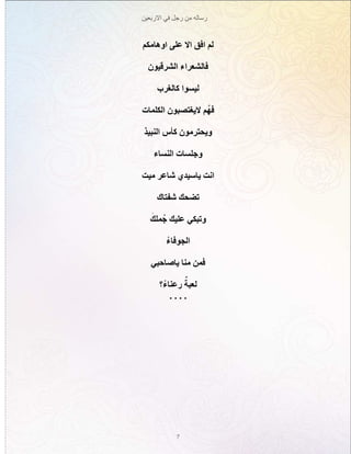 ‫االربعين‬ ‫في‬ ‫رجل‬ ‫من‬ ‫رساله‬
7
‫اوهامكم‬ ‫على‬ ‫اال‬ ‫افق‬ ‫لم‬
‫الشرقيون‬ ‫فالشعراء‬
‫كالغرب‬ ‫ليسوا‬
‫الكلمات‬ ‫اليغتصبون‬ ‫م‬ُ‫فه‬
‫النبيذ‬ ‫كأس‬ ‫ويحترمون‬
‫النساء‬ ‫وجلسات‬
‫ميت‬ ‫شاعر‬ ‫ياسيدي‬ ‫انت‬
‫شفتاك‬ ‫تضحك‬
َ‫ملك‬ُ‫ج‬ ‫عليك‬ ‫وتبكي‬
ْ‫الجوفاء‬
‫ياصاحبي‬ ‫منا‬ ‫فمن‬
‫؟‬ْ‫رعناء‬ ٌ‫لعبة‬
. . . .
 