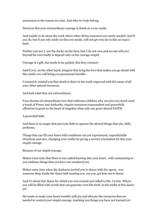 announces to the reason we exist. And who we truly belong.
However this your extraordinary courage is dumb as a cow senile.
And unable to do alone the work where other divine resources are sorely needed. And if
you do, but if you rely solely on this cow senile, will not get very far in this no man's
land.
Neither you nor I, nor the ducks on the farm that I do not own and no one will ever
beyond his own frailty is depend only on his courage stupid.
Courage is a gift, but needs to be guided, this fiery creature.
And if you, on the other hand, imagine that tying the love that makes you go ahead with
this senile cow will bring you permanent benefits
I wanted to remind you that death is there in the tomb engraved with the name of all
your other natural resources.
And look what they are extraordinary.
Your dreams of extraordinary love that embraces children who you love too much need
a touch of Power and Authority, require resources transcendent and powerfully
effectives to grant to the heart of Angeline what only can grant absurd FAITH.
A powerfull faith
And there is no magic that prevents faith to operate the absurd things that she, faith,
performs.
Things that can fill your heart with conditions not yet experienced, unpredictable
situations and new, changing your reality by giving a correct orientation for this your
stupid courage.
Because of our stupid courage.
Makes some time that there is one called burning into your heart , with summoning to
you embrace things that you have not wondered yet.
Makes some time when the darkness invited you to dance with the agony, was
someone deep inside the dance hall wanting you, yes you, get him out to dance.
And it's about this dance for which you was created and called to life, I wrote. Where
you will be filled with words that can generate even life itself, in the midst of this dance
yet.
He wants to make your heart tremble with joy and allocate the resources that are
needed to control your stupid courage, teaching you things you have not learned yet.
 