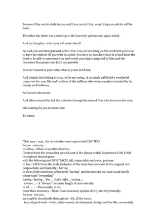 Because if his words abide in you and if you are in Him, everything you ask for will be
done.
The other day there was a meeting in the heavenly spheres and again asked:
And my daughter, when you will understand?
So I ask you and Brad present before him. You can not imagine the work that gives rise
to have the right to fill you with his spirit. You have no idea how hard it is back from the
dead to be able to announce you and reveal your rights acquired by him and the
resources that prayer and faith can provide.
It never crossed in your mind what is yours in Christ.
And despite that belong to you, you're not using, it certainly will build a wonderful
tomorrow for your life and the lives of the millions who were somehow touched by its
beauty and boldness.
So listen to the music.
And allow yourself to feel the universe through the eyes of him who loves you for ever.
still waiting for you to invite him
To dance.
"God may - may, the verbal utterance improvised CAN TOO,
do you - yes you,
overflow - What or overfilled bottles,
(derived from the remaining second part of the phrase verbal improvised CAN TOO)
throughout absurd grace
with the following and SPECTACULAR, respectable audience, purpose:
to live - LIVE From the verb, inclusion of the term does not exist in the original text
purposefully and blatantly - having
in view of the loneliness of the term "having" and the need to use that would clarify
where such "ownership"
having - having .. Yes ... that's right ... having ...
always ... - A "always" the same length of your eternity
in all ... ... - Necessarily, in all,
more than necessary - More-than-necessary spoken slowly and rhythmically,
for you - yes you,
accomplish abundantly throughout - All, all the same,
type of good work - work, achievement, development, design and the like, necessarily
 