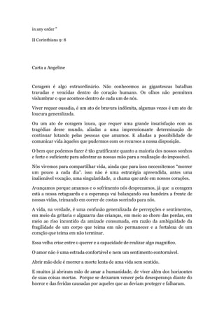 in any order "
II Corinthians 9: 8
Carta a Angeline
Coragem é algo extraordinário. Não conhecemos as gigantescas batalhas
travadas e vencidas dentro do coração humano. Os olhos não permitem
vislumbrar o que acontece dentro de cada um de nós.
Viver requer ousadia, é um ato de bravura indômita, algumas vezes é um ato de
loucura generalizada.
Ou um ato de coragem louca, que requer uma grande insatisfação com as
tragédias desse mundo, aliadas a uma impressionante determinação de
continuar lutando pelas pessoas que amamos. E aliadas a possibilidade de
comunicar vida àqueles que pudermos com os recursos a nossa disposição.
O bem que podemos fazer é tão gratificante quanto a maioria dos nossos sonhos
e forte o suficiente para adestrar as nossas mão para a realização do impossível.
Nós vivemos para compartilhar vida, ainda que para isso necessitemos “morrer
um pouco a cada dia”. isso não é uma estratégia apreendida, antes uma
inalienável vocação, uma singularidade, a chama que arde em nossos corações.
Avançamos porque amamos e o sofrimento nós desprezamos, já que a coragem
está a nossa retaguarda e a esperança vai balançando sua bandeira a frente de
nossas vidas, teimando em correr de costas sorrindo para nós.
A vida, na verdade, é uma confusão generalizada de percepções e sentimentos,
em meio da gritaria e algazarra das crianças, em meio ao choro das perdas, em
meio ao riso incontido da amizade consumada, em razão da ambiguidade da
fragilidade de um corpo que teima em não permanecer e a fortaleza de um
coração que teima em não terminar.
Essa velha crise entre o querer e a capacidade de realizar algo magnífico.
O amor não é uma estrada confortável e nem um sentimento contornável.
Abrir mão dele é morrer a morte lenta de uma vida sem sentido.
E muitos já abriram mão de amar a humanidade, de viver além dos horizontes
de suas coisas mortas. Porque se deixaram vencer pela desesperança diante do
horror e das feridas causadas por aqueles que as deviam proteger e falharam.
 