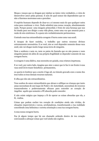 Moças e moços que se drogam por rejeitar ao único vicio verdadeiro, o vicio de
desenvolver amor pelas pessoas. E sem do qual somos tão dependentes que se
não o fizermos morremos sem o perceber.
O espirito humano depende de doar-se a si mesmo mais do que qualquer outra
coisa para continuar a viver. Nada substitui essa nossa vocação, absolutamente
nada. Porque possui uma imagem primordial, é fruto de uma herança que nos
foi doada para nos dirigir a uma vida plena, como uma voz que anuncia para a
razão de nós existirmos. E a quem nós verdadeiramente pertencemos.
Contudo essa tua extraordinária coragem é burra como uma vaca senil.
E incapaz de fazer sozinha, o trabalho que outros recursos divinos
extremamente necessários. E se você, sim se você depender somente dessa vaca
senil, não vai chegar muito longe nessa terra de ninguém.
Nem a senhora e nem eu, nem os patos da fazenda que eu não possuo e nem
ninguém jamais irá além de sua própria fragilidade se depender somente de sua
coragem burra.
A coragem é uma dádiva, mas necessita ser guiada, essa criatura impetuosa.
E se você, por outro lado, imagina que atar o amor que te faz ir em frente à essa
vaca senil irá te trazer benefícios permanentes,
eu queria te lembrar que a morte é logo ali, no túmulo gravado com o nome dos
teus todos os teus demais recursos naturais.
E olha que eles são extraordinários.
Teus sonhos do amor extraordinário que abrace e edifique as crianças que tanto
amas necessitam de um toque de Poder e de Autoridade, necessitam de recursos
transcendentes e poderosamente eficazes para conceder ao coração de
Angeline aquilo que somente a FÉ absurda pode conceder.
E não existe mágica que impeça a fé de operar as coisas absurdas que ela, a
fé, realiza.
Coisas que podem encher teu coração de condições ainda não vividas, de
situações imprevisíveis e novas, arrebatadoras, transformando a tua realidade
concedendo uma belíssima e correta orientação a essa tua coragem burra.
A essa nossa coragem burra.
Faz já algum tempo que há um chamado ardendo dentro de teu coração
convocando-a abraçar coisas que você ainda não cogitou.
 