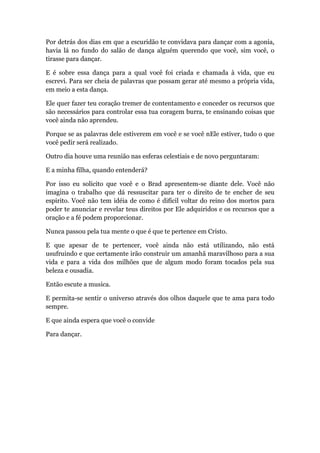 Por detrás dos dias em que a escuridão te convidava para dançar com a agonia,
havia lá no fundo do salão de dança alguém querendo que você, sim você, o
tirasse para dançar.
E é sobre essa dança para a qual você foi criada e chamada à vida, que eu
escrevi. Para ser cheia de palavras que possam gerar até mesmo a própria vida,
em meio a esta dança.
Ele quer fazer teu coração tremer de contentamento e conceder os recursos que
são necessários para controlar essa tua coragem burra, te ensinando coisas que
você ainda não aprendeu.
Porque se as palavras dele estiverem em você e se você nEle estiver, tudo o que
você pedir será realizado.
Outro dia houve uma reunião nas esferas celestiais e de novo perguntaram:
E a minha filha, quando entenderá?
Por isso eu solicito que você e o Brad apresentem-se diante dele. Você não
imagina o trabalho que dá ressuscitar para ter o direito de te encher de seu
espirito. Você não tem idéia de como é difícil voltar do reino dos mortos para
poder te anunciar e revelar teus direitos por Ele adquiridos e os recursos que a
oração e a fé podem proporcionar.
Nunca passou pela tua mente o que é que te pertence em Cristo.
E que apesar de te pertencer, você ainda não está utilizando, não está
usufruindo e que certamente irão construir um amanhã maravilhoso para a sua
vida e para a vida dos milhões que de algum modo foram tocados pela sua
beleza e ousadia.
Então escute a musica.
E permita-se sentir o universo através dos olhos daquele que te ama para todo
sempre.
E que ainda espera que você o convide
Para dançar.
 