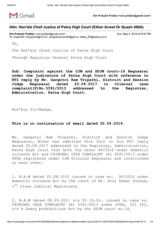 5/5/2019 Gmail - Attn: Hon’ble Chief Justice of Patna High Court (Either Arrest Or Quash 498A)
https://mail.google.com/mail/u/0?ik=5635d69bd5&view=pt&search=all&permmsgid=msg-a%3Ar-8113342152581424643&simpl=msg-a%3Ar-8113… 1/5
Om Prakash Poddar <om.poddar@gmail.com>
Attn: Hon’ble Chief Justice of Patna High Court (Either Arrest Or Quash 498A)
Om Prakash Poddar <om.poddar@gmail.com> Sun, May 5, 2019 at 9:50 PM
To: hcpat-bih <hcpat-bih@nic.in>, phcgrievance-bih@gov.in, bslsa_87@yahoo.co.in
To,
The Hon’ble Chief Justice of Patna High Court
Through Registrar General Patna High Court
Sub: Complaint against the CJM and SDJM court-16 Begusarai
under the judicature of Patna High Court with reference to
RTI reply by Mr. Gangotri Ram Tripathi, District and Session
Judge Begusarai dated 20.09.2017 in Criminal case
complaint(P)No.5591/2013 addressed to the Registrar,
Administration, Patna High Court.
Hon’ble Sir/Madam,
This is in continuation of email dated 30.04.2019.
Mr. Gangotri Ram Tripathi, District and Session Judge
Begusarai, Bihar has admitted this fact in his RTI reply
dated 20.09.2017 addressed to the Registrar, Administration,
Patna High Court that both the cases 9P/2010 under domestic
violence Act and CRIMINAL CASE COMPLAINT (P) 5591/2013 under
498A registered under CJM Division Begusarai are interlinked
to each other.
1. N.B.W dated 25.08.2010 issued in case no. 9P/2010 under
domestic violence Act by the court of Mr. Atul Kumar Pathak,
1st Class Judicial Magistrate.
2. N.B.W dated 08.09.2011 u/s 83 Cr.Pc. issued in case no.
CRIMINAL CASE COMPLAINT (P) 5591/2013 under 498A, 323 IPC,
u/s ¾ Dowry prohibitions Act by the SDJM court no.16.
 