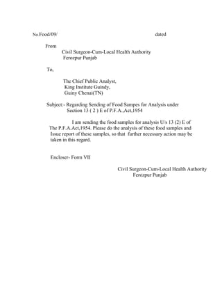 No.Food/09/                                               dated

     From
              Civil Surgeon-Cum-Local Health Authority
              Ferozpur Punjab

      To,

              The Chief Public Analyst,
              King Institute Guindy,
              Guiny Chenai(TN)

      Subject:- Regarding Sending of Food Sampes for Analysis under
                Section 13 ( 2 ) E of P.F.A.,Act,1954

                  I am sending the food samples for analysis U/s 13 (2) E of
       The P.F.A.Act,1954. Please do the analysis of these food samples and
       Issue report of these samples, so that further necessary action may be
       taken in this regard.


       Encloser- Form VII

                                          Civil Surgeon-Cum-Local Health Authority
                                                 Ferozpur Punjab
 