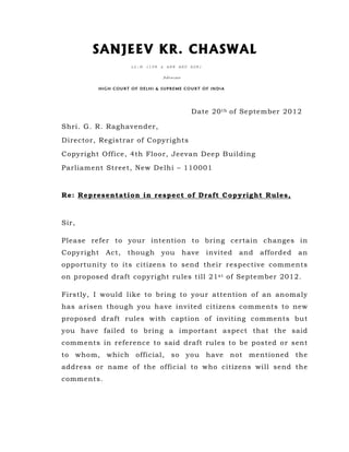 SANJEEV KR. CHASWAL
                    LL.M (IPR & ARB AND ADR)

                               Advocate

         HIGH COURT OF DELHI & SUPREME COURT OF INDIA




                                            Date 20 t h of September 2012

Shri. G. R. Raghavender,

Director, Registrar of Copyrights

Copyright Office, 4th Floor, Jeevan Deep Building

Parliament Street, New Delhi – 110001



Re: Representation in respect of Draft Copyright Rules,



Sir,

Please refer to your intention to bring certain changes in
Copyright   Act,   though     you         have   invited   and   afforded   an
opportunity to its citizens to send their respective comments
on proposed draft copyright rules till 21 s t of September 2012.

Firstly, I would like to bring to your attention of an anomaly
has arisen though you have invited citizens comments to new
proposed draft rules with caption of inviting comments but
you have failed to bring a important aspect that the said
comments in reference to said draft rules to be posted or sent
to whom, which        official, so you have not mentioned the
address or name of the official to who citizens will send the
comments.
 