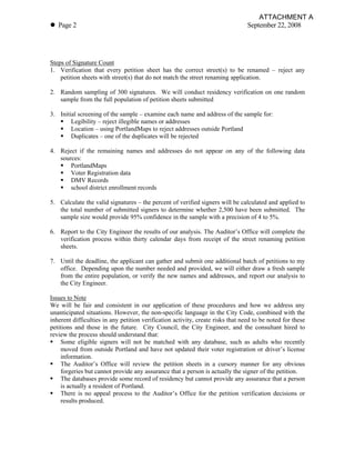 ATTACHMENT A
! Page 2                                                                         September 22, 2008




Steps of Signature Count
1. Verification that every petition sheet has the correct street(s) to be renamed – reject any
    petition sheets with street(s) that do not match the street renaming application.

2. Random sampling of 300 signatures. We will conduct residency verification on one random
   sample from the full population of petition sheets submitted

3. Initial screening of the sample – examine each name and address of the sample for:
   " Legibility – reject illegible names or addresses
   " Location – using PortlandMaps to reject addresses outside Portland
   " Duplicates – one of the duplicates will be rejected

4. Reject if the remaining names and addresses do not appear on any of the following data
   sources:
   " PortlandMaps
   " Voter Registration data
   " DMV Records
   " school district enrollment records

5. Calculate the valid signatures – the percent of verified signers will be calculated and applied to
   the total number of submitted signers to determine whether 2,500 have been submitted. The
   sample size would provide 95% confidence in the sample with a precision of 4 to 5%.

6. Report to the City Engineer the results of our analysis. The Auditor’s Office will complete the
   verification process within thirty calendar days from receipt of the street renaming petition
   sheets.

7. Until the deadline, the applicant can gather and submit one additional batch of petitions to my
   office. Depending upon the number needed and provided, we will either draw a fresh sample
   from the entire population, or verify the new names and addresses, and report our analysis to
   the City Engineer.

Issues to Note
We will be fair and consistent in our application of these procedures and how we address any
unanticipated situations. However, the non-specific language in the City Code, combined with the
inherent difficulties in any petition verification activity, create risks that need to be noted for these
petitions and those in the future. City Council, the City Engineer, and the consultant hired to
review the process should understand that:
" Some eligible signers will not be matched with any database, such as adults who recently
    moved from outside Portland and have not updated their voter registration or driver’s license
    information.
" The Auditor’s Office will review the petition sheets in a cursory manner for any obvious
    forgeries but cannot provide any assurance that a person is actually the signer of the petition.
" The databases provide some record of residency but cannot provide any assurance that a person
    is actually a resident of Portland.
" There is no appeal process to the Auditor’s Office for the petition verification decisions or
    results produced.
 
