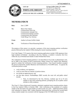 ATTACHMENT B
                      CITY OF                                  LaVonne Griffin-Valade, City Auditor
                                                               1221 SW 4th Ave, Room 140
                                                               Portland, Oregon 97204-1900
                      PORTLAND, OREGON                         Phone: (503) 823-3546 Fax: (503) 823-4571
                                                               www.portlandonline.com/auditor
                      OFFICE OF THE CITY AUDITOR               E-Mail: Andrew.Carlstrom@ci.portland.or.us




MEMORANDUM
Date:             June 3, 2009

To:               Mayor Sam Adams
                  Commissioner Nick Fish
                  Commissioner Amanda Fritz
                  Commissioner Randy Leonard
                  Commissioner Dan Saltzman
                  Linda Meng, City Attorney

From:             Auditor LaVonne Griffin-Valade

Re:               Verification of Street Renaming Petition


The purpose of this memo is to provide a summary of the street renaming petition verification
process followed by the Auditor's Office during the current renaming initiative.

City Code Chapter 17.93 requires that street renaming applications include 2,500 signatures from
legal residents of Portland. According to the City Attorney, a resident is someone who lives
within the city of Portland and intends to make Portland their home.

The verification of street renaming petitions is not described in City Code or administrative rule,
but in 2008, at the request of then Commissioner Adams, former City Auditor Gary Blackmer
agreed to conduct the verification of street renaming petitions. City Council members accepted
the process proposed by Auditor Blackmer and formalized in a 9/22/2008 memo. As agreed, the
verification process would:

      !   verify residency, not signatures;
      !   verify no more than two batches of petition sheets;
      !   not include an appeal process; and
      !   use four data sources: PortlandMaps, DMV records, the voter roll, and public school
          records.
                   o Note: As determined by the City Attorney, residents age 16 to 18 were
                       eligible to sign street renaming petitions, prompting the use of public school
                       records to verify residency.

The César E. Chávez Boulevard Committee submitted completed street renaming petition sheets
to the City Auditor's Office in October 2008. After verification of the residency of a random
sample of the first batch, the total number of valid records was 2,021. Additional petition sheets
were submitted in January 2009. Auditor Blackmer determined that verifying this second batch
using a random sample was consistent with the language of the 9/22/2008 memo to Council.
 