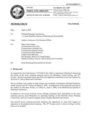 ATTACHMENT C
                      CITY OF                               Gary Blackmer, City Auditor
                                                            1221 SW 4th Ave, Room 140
                      PORTLAND, OREGON                      Portland, Oregon 97204-1900
                                                            Phone: (503) 823-3546 Fax: (503) 823-4571
                                                            www.portlandonline.com/auditor
                      OFFICE OF THE CITY AUDITOR            E-Mail: Andrew.Carlstrom@ci.portland.or.us




MEMORANDUM                                                                          VIA EMAIL

Date:          April 2, 2009

To:            Portland Planning Commission,
                c/o Joan Hamilton, Bureau of Planning and Sustainability

From:          Andrew Carlstrom, City Elections Officer

CC:            Mayor Sam Adams
               Commissioner Nick Fish
               Commissioner Amanda Fritz
               Commissioner Randy Leonard
               Commissioner Dan Saltzman
               Auditor Gary Blackmer
               Kurt Krueger, Bureau of Transportation
               Martha Guembes, César E. Chávez Boulevard Committee

Re:            Street Renaming Postcard Survey Results


1. Background

As required by City Code Section 17.93.040 D, this office is reporting to Planning Commission
the results of the street renaming postcard surveys for Broadway, Grand Avenue, and 39th
Avenue - the three proposed streets specified in the application submitted to the City Engineer by
the César E. Chávez Boulevard Committee.

Survey mailings were mailed to legal owners and occupants of properties abutting Broadway,
Grand Avenue, and 39th Avenue on March 2, 2009. As required by Code, postcards were due to
the Auditor no later than 30 days, or 5:00 p.m., April 1, 2009, to be tabulated and reported to
Planning Commission.

In addition to the survey postcard, survey mailings contained: basic information on the street
renaming process; and information on upcoming hearings of the Historian Panel, Planning
Commission, and City Council (complete mailer example attached to this memo).

The tear-off survey postcard provided recipients the opportunity to mark their support or
opposition to the proposed street renaming. The 39th Avenue survey is shown on Page 2 of this
memo as an example.
 