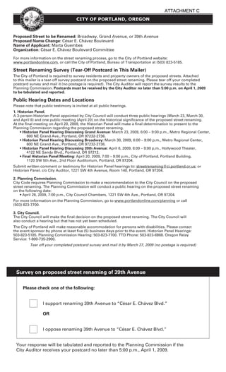 ATTACHMENT C
                                     CITY OF PORTLAND, OREGON


Proposed Street to be Renamed: Broadway, Grand Avenue, or 39th Avenue
Proposed Name Change: César E. Chávez Boulevard
Name of Applicant: Marta Guembes
Organization: César E. Chávez Boulevard Committee

For more information on the street renaming process, go to the City of Portland website:
www.portlandonline.com, or call the City of Portland, Bureau of Transportation at (503) 823-5185.

Street Renaming Survey (Tear-Off Postcard in This Mailer)
The City of Portland is required to survey residents and property owners of the proposed streets. Attached
to this mailer is a tear-off survey postcard on the proposed street renaming. Please tear off your completed
postcard survey and mail it (no postage is required). The City Auditor will report the survey results to the
Planning Commission. Postcards must be received by the City Auditor no later than 5:00 p.m. on April 1, 2009
to be tabulated and reported.

Public Hearing Dates and Locations
Please note that public testimony is invited at all public hearings.
1. Historian Panel.
A 3-person Historian Panel appointed by City Council will conduct three public hearings (March 23, March 30,
and April 6) and one public meeting (April 20) on the historical signicance of the proposed street renaming.
At the nal meeting on April 20, 2009, the Historian Panel will make a nal determination to present to the
Planning Commission regarding the proposed street renaming.
    • Historian Panel Hearing Discussing Grand Avenue: March 23, 2009, 6:00 – 9:00 p.m., Metro Regional Center,
         600 NE Grand Ave., Portland, OR 97232-2736.
    • Historian Panel Hearing Discussing Broadway: March 30, 2009, 6:00 – 9:00 p.m., Metro Regional Center,
         600 NE Grand Ave., Portland, OR 97232-2736.
    • Historian Panel Hearing Discussing 39th Avenue: April 6, 2009, 6:00 – 9:00 p.m., Hollywood Theater,
         4122 NE Sandy Blvd., Portland, OR 97212.
    • Final Historian Panel Meeting: April 20, 2009, 7:00 – 9:00 p.m., City of Portland, Portland Building,
         1120 SW 5th Ave., 2nd Floor Auditorium, Portland, OR 97204.
Submit written comment or testimony for Historian Panel hearings to: streetrenaming@ci.portland.or.us; or
Historian Panel, c/o City Auditor, 1221 SW 4th Avenue, Room 140, Portland, OR 97204.

2. Planning Commission.
City Code requires Planning Commission to make a recommendation to the City Council on the proposed
street renaming. The Planning Commission will conduct a public hearing on the proposed street renaming
on the following date:
    • April 28, 2009, 7:00 p.m., City Council Chambers, 1221 SW 4th Ave., Portland, OR 97204.
For more information on the Planning Commission, go to www.portlandonline.com/planning or call
(503) 823-7700.

3. City Council.
The City Council will make the nal decision on the proposed street renaming. The City Council will
also conduct a hearing but that has not yet been scheduled.
The City of Portland will make reasonable accommodation for persons with disabilities. Please contact
the event sponsor by phone at least ve (5) business days prior to the event. Historian Panel Hearings:
503-823-5185. Planning Commission Hearing: 503-823-7700. TTD Phone: 503-823-6868. Oregon Relay
Service: 1-800-735-2900.
          Tear off your completed postcard survey and mail it by March 27, 2009 (no postage is required)




 Survey on proposed street renaming of 39th Avenue


     Please check one of the following:


                 I support renaming 39th Avenue to “César E. Chávez Blvd.”

                 OR


                 I oppose renaming 39th Avenue to “César E. Chávez Blvd.”


 Your response will be tabulated and reported to the Planning Commission if the
 City Auditor receives your postcard no later than 5:00 p.m., April 1, 2009.
 
