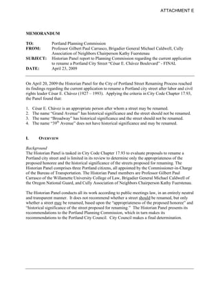 ATTACHMENT E




MEMORANDUM

TO:            Portland Planning Commission
FROM:          Professor Gilbert Paul Carrasco, Brigadier General Michael Caldwell, Cully
               Association of Neighbors Chairperson Kathy Fuerstenau
SUBJECT:       Historian Panel report to Planning Commission regarding the current application
               to rename a Portland City Street “César E. Chávez Boulevard” - FINAL
DATE:          April 23, 2009


On April 20, 2009 the Historian Panel for the City of Portland Street Renaming Process reached
its findings regarding the current application to rename a Portland city street after labor and civil
rights leader César E. Chávez (1927 – 1993). Applying the criteria in City Code Chapter 17.93,
the Panel found that:

1.   César E. Chávez is an appropriate person after whom a street may be renamed.
2.   The name “Grand Avenue” has historical significance and the street should not be renamed.
3.   The name “Broadway” has historical significance and the street should not be renamed.
4.   The name “39th Avenue” does not have historical significance and may be renamed.


I.      OVERVIEW

Background
The Historian Panel is tasked in City Code Chapter 17.93 to evaluate proposals to rename a
Portland city street and is limited in its review to determine only the appropriateness of the
proposed honoree and the historical significance of the streets proposed for renaming. The
Historian Panel comprises three Portland citizens, all appointed by the Commissioner-in-Charge
of the Bureau of Transportation. The Historian Panel members are Professor Gilbert Paul
Carrasco of the Willamette University College of Law, Brigadier General Michael Caldwell of
the Oregon National Guard, and Cully Association of Neighbors Chairperson Kathy Fuerstenau.

The Historian Panel conducts all its work according to public meetings law, in an entirely neutral
and transparent manner. It does not recommend whether a street should be renamed, but only
whether a street may be renamed, based upon the “appropriateness of the proposed honoree” and
“historical significance of the street proposed for renaming.” The Historian Panel presents its
recommendations to the Portland Planning Commission, which in turn makes its
recommendations to the Portland City Council. City Council makes a final determination.
 