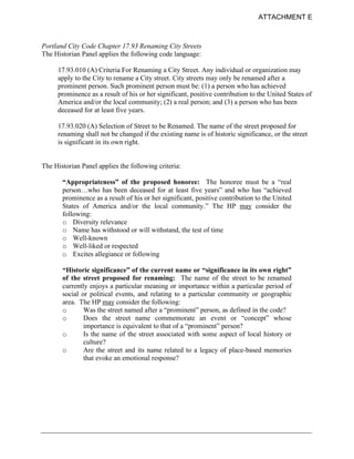 ATTACHMENT E



Portland City Code Chapter 17.93 Renaming City Streets
The Historian Panel applies the following code language:

     17.93.010 (A) Criteria For Renaming a City Street. Any individual or organization may
     apply to the City to rename a City street. City streets may only be renamed after a
     prominent person. Such prominent person must be: (1) a person who has achieved
     prominence as a result of his or her significant, positive contribution to the United States of
     America and/or the local community; (2) a real person; and (3) a person who has been
     deceased for at least five years.

     17.93.020 (A) Selection of Street to be Renamed. The name of the street proposed for
     renaming shall not be changed if the existing name is of historic significance, or the street
     is significant in its own right.


The Historian Panel applies the following criteria:

       “Appropriateness” of the proposed honoree: The honoree must be a “real
       person…who has been deceased for at least five years” and who has “achieved
       prominence as a result of his or her significant, positive contribution to the United
       States of America and/or the local community.” The HP may consider the
       following:
       o Diversity relevance
       o Name has withstood or will withstand, the test of time
       o Well-known
       o Well-liked or respected
       o Excites allegiance or following

       “Historic significance” of the current name or “significance in its own right”
       of the street proposed for renaming: The name of the street to be renamed
       currently enjoys a particular meaning or importance within a particular period of
       social or political events, and relating to a particular community or geographic
       area. The HP may consider the following:
       o       Was the street named after a “prominent” person, as defined in the code?
       o       Does the street name commemorate an event or “concept” whose
               importance is equivalent to that of a “prominent” person?
       o       Is the name of the street associated with some aspect of local history or
               culture?
       o       Are the street and its name related to a legacy of place-based memories
               that evoke an emotional response?
 