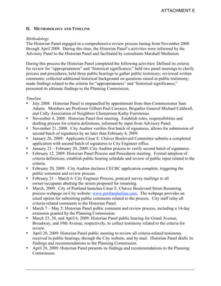 ATTACHMENT E



II. METHODOLOGY AND TIMELINE

Methodology
The Historian Panel engaged in a comprehensive review process lasting from November 2008
through April 2009. During this time, the Historian Panel’s activities were informed by the
Advisory Panel to the Historian Panel and facilitated by consultants Marshall Mediation.

During this process the Historian Panel completed the following activities: Defined its criteria
for review for “appropriateness” and “historical significance;” held two panel meetings to clarify
process and procedures; held three public hearings to gather public testimony; reviewed written
comments; collected additional historical background on questions raised in public testimony;
made findings related to the criteria for “appropriateness” and “historical significance;”
presented its ultimate findings to the Planning Commission.

Timeline
• July 2008: Historian Panel is empanelled by appointment from then Commissioner Sam
   Adams. Members are Professor Gilbert Paul Carrasco, Brigadier General Michael Caldwell,
   and Cully Association of Neighbors Chairperson Kathy Fuerstenau.
• November 4, 2008: Historian Panel first meeting. Establish roles, responsibilities and
   drafting process for criteria definitions, informed by input from Advisory Panel.
• November 21, 2008: City Auditor verifies first batch of signatures, allows for submission of
   second batch of signatures by no later than February 4, 2009.
• January 26, 2009: Applicants César E. Chávez Boulevard Committee submits a completed
   application with second batch of signatures to City Engineer office.
• January 23 – February 20, 2009: City Auditor process to verify second batch of signatures.
• February 12, 2009: Historian Panel Process and Procedures meeting. Formal adoption of
   criteria definitions; establish public hearing schedule and review of public input related to the
   criteria.
• February 20, 2009: City Auditor declares CECBC application complete, triggering the
   public comment and review process.
• February 21 – March 6: City Engineer Process, postcard survey mailings to all
   owner/occupants abutting the streets proposed for renaming.
• March, 2009: City of Portland launches César E. Chávez Boulevard Street Renaming
   process webpage on City website: www.portlandonline.com. The webpage provides an
   email option for submitting public comments related to the process. City staff relay all
   criteria-related comments to the Historian Panel.
• March 7 – May 5: Historian Panel public comment and review process, including a 14-day
   extension granted by the Planning Commission.
• March 23, 30, and April 6, 2009: Historian Panel public hearing for Grand Avenue,
   Broadway, and 39th Avenue, respectively, to collect testimony related to the criteria for
   review.
• April 20, 2009: Historian Panel public meeting to review all criteria-related testimony
   received in public hearings, through the City website, and by mail. Historian Panel drafts its
   findings and recommendations to the Planning Commission.
• April 28, 2009: Historian Panel presents its findings and recommendations to the Planning
   Commission.
 