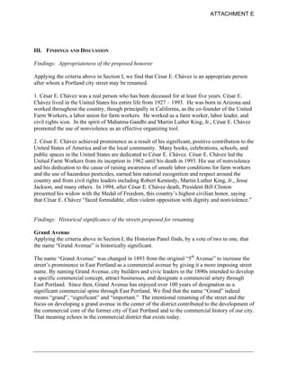 ATTACHMENT E




III. FINDINGS AND DISCUSSION

Findings: Appropriateness of the proposed honoree

Applying the criteria above in Section I, we find that César E. Chávez is an appropriate person
after whom a Portland city street may be renamed.

1. César E. Chávez was a real person who has been deceased for at least five years. César E.
Chávez lived in the United States his entire life from 1927 – 1993. He was born in Arizona and
worked throughout the country, though principally in California, as the co-founder of the United
Farm Workers, a labor union for farm workers. He worked as a farm worker, labor leader, and
civil rights icon. In the spirit of Mahatma Gandhi and Martin Luther King, Jr., César E. Chávez
promoted the use of nonviolence as an effective organizing tool.

2. César E. Chávez achieved prominence as a result of his significant, positive contribution to the
United States of America and/or the local community. Many books, celebrations, schools, and
public spaces in the United States are dedicated to César E. Chávez. César E. Chávez led the
United Farm Workers from its inception in 1962 until his death in 1993. His use of nonviolence
and his dedication to the cause of raising awareness of unsafe labor conditions for farm workers
and the use of hazardous pesticides, earned him national recognition and respect around the
country and from civil rights leaders including Robert Kennedy, Martin Luther King, Jr., Jesse
Jackson, and many others. In 1994, after César E. Chávez death, President Bill Clinton
presented his widow with the Medal of Freedom, this country’s highest civilian honor, saying
that César E. Chávez “faced formidable, often violent opposition with dignity and nonviolence.”


Findings: Historical significance of the streets proposed for renaming

Grand Avenue
Applying the criteria above in Section I, the Historian Panel finds, by a vote of two to one, that
the name “Grand Avenue” is historically significant.

The name “Grand Avenue” was changed in 1893 from the original “5th Avenue” to increase the
street’s prominence in East Portland as a commercial avenue by giving it a more imposing street
name. By naming Grand Avenue, city builders and civic leaders in the 1890s intended to develop
a specific commercial concept, attract businesses, and designate a commercial artery through
East Portland. Since then, Grand Avenue has enjoyed over 100 years of designation as a
significant commercial spine through East Portland. We find that the name “Grand” indeed
means “grand”, “significant” and “important.” The intentional renaming of the street and the
focus on developing a grand avenue in the center of the district contributed to the development of
the commercial core of the former city of East Portland and to the commercial history of our city.
That meaning echoes in the commercial district that exists today.
 