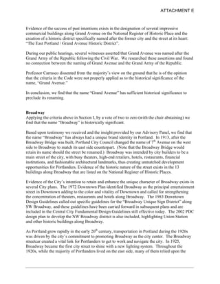 ATTACHMENT E



Evidence of the success of past intentions exists in the designation of several impressive
commercial buildings along Grand Avenue on the National Register of Historic Place and the
creation of a historic district specifically named after the former city and the street at its heart:
“The East Portland / Grand Avenue Historic District”.

During our public hearings, several witnesses asserted that Grand Avenue was named after the
Grand Army of the Republic following the Civil War. We researched these assertions and found
no connection between the naming of Grand Avenue and the Grand Army of the Republic.

Professor Carrasco dissented from the majority’s view on the ground that he is of the opinion
that the criteria in the Code were not properly applied as to the historical significance of the
name, “Grand Avenue.”

In conclusion, we find that the name “Grand Avenue” has sufficient historical significance to
preclude its renaming.


Broadway
Applying the criteria above in Section I, by a vote of two to zero (with the chair abstaining) we
find that the name “Broadway” is historically significant.

Based upon testimony we received and the insight provided by our Advisory Panel, we find that
the name “Broadway” has always had a unique brand identity in Portland. In 1913, after the
Broadway Bridge was built, Portland City Council changed the name of 7th Avenue on the west
side to Broadway to match its east side counterpart. (Note that the Broadway Bridge would
retain its name should the street be renamed.) Broadway was intended by city builders to be a
main street of the city, with busy theaters, high-end retailers, hotels, restaurants, financial
institutions, and fashionable architectural landmarks, thus creating unmatched development
opportunities for Portlanders. Evidence of the historic nature of the street exists in the 13
buildings along Broadway that are listed on the National Register of Historic Places.

Evidence of the City’s intention to retain and enhance the unique character of Broadway exists in
several City plans. The 1972 Downtown Plan identified Broadway as the principal entertainment
street in Downtown adding to the color and vitality of Downtown and called for strengthening
the concentration of theaters, restaurants and hotels along Broadway. The 1983 Downtown
Design Guidelines called out specific guidelines for the “Broadway Unique Sign District” along
SW Broadway, and these guidelines have been carried forward in subsequent plans and are
included in the Central City Fundamental Design Guidelines still effective today. The 2002 PDC
design plan to develop the NW Broadway district is also included, highlighting Union Station
and other historic buildings along Broadway.

As Portland grew rapidly in the early 20th century, transportation in Portland during the 1920s
was driven by the city’s commitment to promoting Broadway as the city center. The Broadway
streetcar created a vital link for Portlanders to get to work and navigate the city. In 1925,
Broadway became the first city street to shine with a new lighting system. Throughout the
1920s, while the majority of Portlanders lived on the east side, many of them relied upon the
 