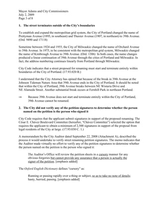 Mayor Adams and City Commissioners
July 2, 2009
Page 3 of 8

1. The street terminates outside of the City’s boundaries

To establish and expand the metropolitan grid system, the City of Portland changed the name of
Prettyman Avenue (1895, in southeast) and Thaxter Avenue (1907, in northeast) to 39th Avenue.
(Ord. 9490 and 17118)

Sometime between 1924 and 1955, the City of Milwaukie changed the name of Orchard Avenue
to 39th Avenue. In 1975, to be consistent with the metropolitan grid system, Milwaukie changed
the name of Kimbrough Avenue to 39th Avenue. (Ord. 1306) In both cases, the name changes
produced a linear continuation of 39th Avenue through the cities of Portland and Milwaukie. In
fact, the address numbering continues linearly from Portland through Milwaukie.

City Code indicates that a street proposed for renaming must start and terminate entirely within
boundaries of the City of Portland. (17.93.020 B.)

I understand that the City Attorney has opined that because of the break in 39th Avenue at the
Johnson Tideman Nature Area that 39th Avenue ends in the City of Portland. It should be noted
that within the City of Portland, 39th Avenue breaks between NE Wistaria Drive and
NE Alameda Street. Another substantial break occurs at Fernhill Park in northeast Portland.

⇒      Because 39th Avenue does not start and terminate entirely within the City of Portland,
       39th Avenue cannot be renamed.

2. The City did not verify any of the petition signatures to determine whether the person
   named on the petition is the person who signed it

City Code requires that the applicant submit signatures in support of the proposed renaming. The
César E. Chávez Boulevard Committee (hereafter, “Chávez Committee”) selected the option that
requires the applicant to obtain a minimum of 2,500 signatures in support of the proposal from
legal residents of the City at large. (17.93.030 C. 1.)

A memorandum by the City Auditor dated September 22, 2008 (Attachment A), described the
process it would undertake to verify street renaming petition signatures. The memo indicates that
the Auditor made virtually no effort to verify any of the petition signatures to determine whether
the person named on the petition is the person who signed it:

       The Auditor’s Office will review the petition sheets in a cursory manner for any
       obvious forgeries but cannot provide any assurance that a person is actually the
       signer of the petition. [emphasis added]

The Oxford English Dictionary defines “cursory” as:

       Running or passing rapidly over a thing or subject, so as to take no note of details;
       hasty, hurried, passing. [emphasis added]
 