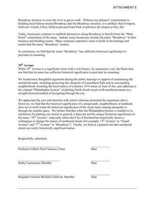 ATTACHMENT E



Broadway streetcar to cross the river to get to work. Without city planners’ commitment to
building local history around Broadway and the Broadway streetcar, it is unlikely that Irvington,
Sullivan’s Gulch, Elliot, Hollywood and Grant Park would have developed as they did.

Today, businesses continue to establish themselves along Broadway to benefit from the “Main
Street” connotation of the name. Indeed, many businesses include the name “Broadway” in their
business and building names. Many witnesses reported a sense of pride in the heritage and
cachet that the name “Broadway” renders.

In conclusion, we find that the name “Broadway” has sufficient historical significance to
preclude its renaming.


39th Avenue
While 39th Avenue is a significant street with a rich history, by unanimous vote, the Panel does
not find that its name has sufficient historical significance to preclude its renaming.

We heard many thoughtful arguments during the public hearings in support of maintaining the
numbered name, including preserving the character of Laurelhurst Park and its surrounding
neighborhood, honoring the local replica of a famous 1874 statue of Joan of Arc, and adhering to
the original “Philadelphia System” of platting North-South streets with numbered names as a
straight-forward method of navigating through the city.

We appreciate the care and attention with which witnesses presented the arguments above.
However, we find that the historical significance of a unique park, neighborhood, or landmark
does not in itself create the historical significance of the street name running alongside or
through the notable space. We further find that while the Philadelphia System is notable in its
usefulness for platting city streets in general, it does not ascribe unique historical significance to
the name “39th Avenue”, especially where the City of Portland has historically shown a
willingness to change the names of numbered streets (for example, “5th Avenue” to “Grand
Avenue” and “7th Avenue” to “Broadway”). Finally, we find as a general rule that numbered
streets are rarely historically significant names.


Respectfully submitted,

___________________________                                    ____________
Professor Gilbert Paul Carrasco, Chair                         Date


___________________________                                    ____________
Kathy Fuerstenau, Member                                       Date


____________________________                                   ____________
Brigadier General Michael Caldwell, Member                     Date
 