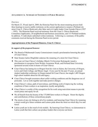 ATTACHMENT E




ATTACHMENT A: SUMMARY OF TESTIMONY IN PUBLIC HEARINGS


Overview
On March 23, 30 and April 6, 2009, the Historian Panel for the street renaming process held
three hearings to receive public testimony on the current application to rename a Portland city
street César E. Chávez Boulevard, after labor and civil rights leader César Estrada Chávez (1927
– 1993). The Historian Panel received testimony from the César E. Chávez Boulevard
Committee (Applicants), 20 neighborhood and business associations, and 113 Portland residents.
In addition, 31 individuals submitted written testimony. Following is a summary of the public
comments received during the Historian Panel review period.

Appropriateness of the Proposed Honoree, César E. Chávez

In support of the proposed honoree

! The Board of Multnomah County Commissioners issued a proclamation honoring the spirit
  of César Chávez.
! State Senator Jackie Dingfelder endorses the renaming of a street for César Chávez.
! This year on César Chávez’s birthday (March 31) Governor Kulongoski issued a
  proclamation to recognize Farm Worker Awareness Week; and Portland State University
  sponsored several events in honor of César Chávez.
! César Chávez has lasting ties to Oregon from his visits to Salem, the University of Oregon,
  Lewis and Clark College, and Mount Angel. Every year for the past 19 years, an annual
  student leadership conference in Oregon named for Cesar Chavez, has taught 1,405 Oregon
  high school students about his life and legacy.
! César Chávez brought awareness about unfair working conditions and the dangerous use of
  pesticides. Let us work together and make positive changes.
! César Chávez’s values, path of nonviolence, and lifelong work of improving the working
  conditions of farm workers is an inspiration, locally and globally.
! César Chávez is worthy of this recognition for his work using nonviolent means to provide
  social justice and equity for all.
! We all benefit from the bounty of the 175,000 farm workers in Oregon. Honor the dignity
  and contributions of these extraordinary people.
! The streets of any city belong to all of its residents, and honoring César Chávez by renaming
  a street would give future residents and Latinos pride about the street on which they live and
  travel.
! Latino youth are in dire need of role models. By honoring César Chávez, we demonstrate to
  Latino youth that their culture can produce leaders that everyone can honor.
 