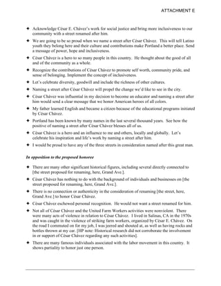 ATTACHMENT E



! Acknowledge César E. Chávez’s work for social justice and bring more inclusiveness to our
  community with a street renamed after him.
! We are going to be so proud when we name a street after César Chávez. This will tell Latino
  youth they belong here and their culture and contributions make Portland a better place. Send
  a message of power, hope and inclusiveness.
! César Chávez is a hero to so many people in this country. He thought about the good of all
  and of the community as a whole.
! Recognize the contributions of César Chávez to promote self worth, community pride, and
  sense of belonging. Implement the concept of inclusiveness.
! Let’s celebrate diversity, goodwill and include the richness of other cultures.
! Naming a street after César Chávez will propel the change we’d like to see in the city.
! César Chávez was influential in my decision to become an educator and naming a street after
  him would send a clear message that we honor American heroes of all colors.
! My father learned English and became a citizen because of the educational programs initiated
  by César Chávez.
! Portland has been known by many names in the last several thousand years. See how the
  positive of naming a street after César Chávez blesses all of us.
! César Chávez is a hero and an influence to me and others, locally and globally. Let’s
  celebrate his inspiration and life’s work by naming a street after him.
! I would be proud to have any of the three streets in consideration named after this great man.

In opposition to the proposed honoree

! There are many other significant historical figures, including several directly connected to
  [the street proposed for renaming, here, Grand Ave.].
! César Chávez has nothing to do with the background of individuals and businesses on [the
  street proposed for renaming, here, Grand Ave.].
! There is no connection or authenticity in the consideration of renaming [the street, here,
  Grand Ave.] to honor César Chávez.
! César Chávez eschewed personal recognition. He would not want a street renamed for him.
! Not all of César Chávez and the United Farm Workers activities were nonviolent. There
  were many acts of violence in relation to César Chávez. I lived in Salinas, CA in the 1970s
  and was caught in the violence of striking farm workers, organized by César E. Chávez. On
  the road I commuted on for my job, I was jeered and shouted at, as well as having rocks and
  bottles thrown at my car. [HP note: Historical research did not corroborate the involvement
  in or support of César Chávez regarding any such activities].
! There are many famous individuals associated with the labor movement in this country. It
  shows partiality to honor just one person.
 