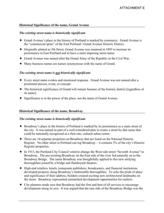 ATTACHMENT E




Historical Significance of the name, Grand Avenue

The existing street name is historically significant

! Grand Avenue’s place in the history of Portland is marked by commerce. Grand Avenue is
  the “commercial spine” of the East Portland / Grand Avenue Historic District.
! Originally platted as 5th Street, Grand Avenue was renamed in 1893 to increase its
  prominence in East Portland and to have a more imposing street name.
! Grand Avenue was named after the Grand Army of the Republic in the Civil War.
! Many business names are names synonymous with the name of Grand.

The existing street name is not historically significant

! Every street name evokes and emotional response. Grand Avenue was not named after a
  prominent person, event, or concept.
! The historical significance of Grand will remain because of the historic district [regardless of
  its name].
! Significance is in the power of the place, not the name of Grand Avenue.


Historical Significance of the name, Broadway

The existing street name is historically significant

! Broadway’s place in the history of Portland is marked by its prominence as a main street of
  the city. It was named as part of a well-considered plan to create a street by that name that
  could be nationally recognized as a first-rate, cultural urban center.
! There are 14 separate properties on Broadway that are listed on the National Historic
  Register. No other street in Portland can top Broadway – it contains 3% of the city’s Historic
  Register properties.
! In 1913, the Portland City Council voted to change the West side street “Seventh Avenue” to
  Broadway. The pre-existing Broadway on the East side of the river fed naturally on to the
  Broadway Bridge. The name Broadway was thoughtfully applied to this new unifying
  thoroughfare joined by a bridge and flamboyant theaters.
! High-end retailers, hotels, restaurants publishers, broadcasters, and financial institutions
  developed property along Broadway’s fashionable thoroughfare. To echo the pride of place
  and significance of their address, builders created exciting new architectural landmarks on
  the street. Broadway represented unmatched development opportunities for realtors.
! City planners made sure that Broadway had the first and best of all services to encourage
  development along its axis. It was argued that the east side of the Broadway Bridge was the
 