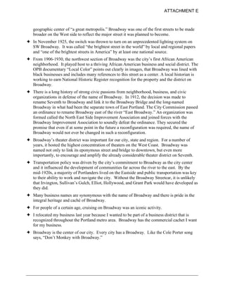 ATTACHMENT E



   geographic center of “a great metropolis.” Broadway was one of the first streets to be made
   broader on the West side to reflect the major street it was planned to become.
! In November 1925, the switch was thrown to turn on an unprecedented lighting system on
  SW Broadway. It was called “the brightest street in the world” by local and regional papers
  and “one of the brightest streets in America” by at least one national source.
! From 1906-1930, the northwest section of Broadway was the city’s first African American
  neighborhood. It played host to a thriving African American business and social district. The
  OPB documentary “Local Color” points out clearly in images, that Broadway was lined with
  black businesses and includes many references to this street as a center. A local historian is
  working to earn National Historic Register recognition for the property and the district on
  Broadway.
! There is a long history of strong civic passions from neighborhood, business, and civic
  organizations in defense of the name of Broadway. In 1912, the decision was made to
  rename Seventh to Broadway and link it to the Broadway Bridge and the long-named
  Broadway in what had been the separate town of East Portland. The City Commission passed
  an ordinance to rename Broadway east of the river “East Broadway.” An organization was
  formed called the North East Side Improvement Association and joined forces with the
  Broadway Improvement Association to soundly defeat the ordinance. They secured the
  promise that even if at some point in the future a reconfiguration was required, the name of
  Broadway would not ever be changed in such a reconfiguration.
! Broadway’s theater district was important for our city, state and region. For a number of
  years, it hosted the highest concentration of theaters on the West Coast. Broadway was
  named not only to link its eponymous street and bridge to downtown, but even more
  importantly, to encourage and amplify the already considerable theater district on Seventh.
! Transportation policy was driven by the city’s commitment to Broadway as the city center
  and it influenced the development of communities far across the river to the east. By the
  mid-1920s, a majority of Portlanders lived on the Eastside and public transportation was key
  to their ability to work and navigate the city. Without the Broadway Streetcar, it is unlikely
  that Irvington, Sullivan’s Gulch, Elliot, Hollywood, and Grant Park would have developed as
  they did.
! Many business names are synonymous with the name of Broadway and there is pride in the
  integral heritage and cachè of Broadway.
! For people of a certain age, cruising on Broadway was an iconic activity.
! I relocated my business last year because I wanted to be part of a business district that is
  recognized throughout the Portland metro area. Broadway has the commercial cachet I want
  for my business.
! Broadway is the center of our city. Every city has a Broadway. Like the Cole Porter song
  says, “Don’t Monkey with Broadway.”
 