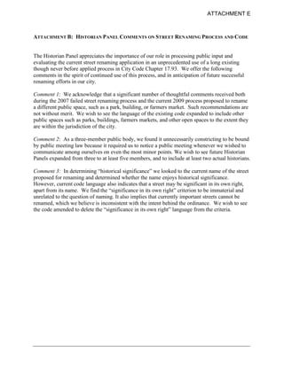 ATTACHMENT E



ATTACHMENT B: HISTORIAN PANEL COMMENTS ON STREET RENAMING PROCESS AND CODE


The Historian Panel appreciates the importance of our role in processing public input and
evaluating the current street renaming application in an unprecedented use of a long existing
though never before applied process in City Code Chapter 17.93. We offer the following
comments in the spirit of continued use of this process, and in anticipation of future successful
renaming efforts in our city.

Comment 1: We acknowledge that a significant number of thoughtful comments received both
during the 2007 failed street renaming process and the current 2009 process proposed to rename
a different public space, such as a park, building, or farmers market. Such recommendations are
not without merit. We wish to see the language of the existing code expanded to include other
public spaces such as parks, buildings, farmers markets, and other open spaces to the extent they
are within the jurisdiction of the city.

Comment 2: As a three-member public body, we found it unnecessarily constricting to be bound
by public meeting law because it required us to notice a public meeting whenever we wished to
communicate among ourselves on even the most minor points. We wish to see future Historian
Panels expanded from three to at least five members, and to include at least two actual historians.

Comment 3: In determining “historical significance” we looked to the current name of the street
proposed for renaming and determined whether the name enjoys historical significance.
However, current code language also indicates that a street may be significant in its own right,
apart from its name. We find the “significance in its own right” criterion to be immaterial and
unrelated to the question of naming. It also implies that currently important streets cannot be
renamed, which we believe is inconsistent with the intent behind the ordinance. We wish to see
the code amended to delete the “significance in its own right” language from the criteria.
 