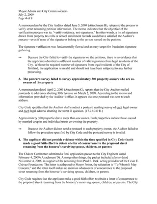 Mayor Adams and City Commissioners
July 2, 2009
Page 4 of 8

A memorandum by the City Auditor dated June 3, 2009 (Attachment B), reiterated the process to
verify street renaming petition information. The memo indicates that the objective of the
verification process was to, “verify residency, not signatures.” In other words, a list of signatures
drawn from property tax rolls or school enrollment records would have satisfied the Auditor’s
process—even if none of the signatures belong to the person named on the petition.

The signature verification was fundamentally flawed and an easy target for fraudulent signature
gathering.

⇒      Because the City failed to verify the signatures on the petitions, there is no evidence that
       the applicant submitted a sufficient number of valid signatures from legal residents of the
       City. Without the required number of signatures from legal residents of the City of
       Portland, the application is invalid and should not have been subjected to any further
       processing.

3. The postcard survey failed to survey approximately 300 property owners who are co-
   owners of the property

A memorandum dated April 2, 2009 (Attachment C), reports that the City Auditor mailed
postcards to addresses abutting 39th Avenue on March 2, 2009. According to the memo and
information provided by the Auditor’s office, it appears that one postcard was sent to each
address.

City Code specifies that the Auditor shall conduct a postcard mailing survey of each legal owner
and each legal address abutting the street in question. (17.93.040 D.)

Approximately 300 properties have more than one owner. Such properties include those owned
by married couples and individual trusts co-owning the property.

⇒      Because the Auditor did not send a postcard to each property owner, the Auditor failed to
       follow the procedure specified by City Code and the postcard survey is invalid.

4. The applicant did not provide evidence within the time specified in City Code that it
   made a good faith effort to obtain a letter of concurrence to the proposed street
   renaming from the honoree’s surviving spouse, children, or parents

The Chávez Committee submitted a final application packet to the City Engineer dated
February 4, 2009 (Attachment D). Among other things, the packet included a letter dated
November 4, 2008, in support of the renaming from Paul S. Park, acting president of the César E.
Chávez Foundation. The letter is addressed to Mayor Potter, the salutation is “To Whom It May
Concern,” and the letter itself makes no mention whatsoever of concurrence to the proposed
street renaming from the honoree’s surviving spouse, children, or parents.

City Code requires that the applicant make a good faith effort to obtain a letter of concurrence to
the proposed street renaming from the honoree’s surviving spouse, children, or parents. The City
 
