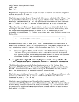 Mayor Adams and City Commissioners
July 2, 2009
Page 5 of 8

Engineer shall accept registered mail receipts and copies of all letters as evidence of compliance
with the provision. (17.93.030 C. 2.)

City Code requires that evidence of the good faith effort must be submitted within 180 days from
the receipt of the initial application. The City Engineer indicates that the 180 day deadline was
February 4, 2009 (Attachment D). City Code specifies that if this information is not supplied to
the City Engineer by the specified deadline, the application shall be invalid. (17.93.030 D.)

The applicant did not submit any evidence within the timeframe specified in City Code that it
made a good faith effort to obtain a letter of concurrence to the proposed street renaming from
the honoree’s surviving spouse, children, or parents. In fact, as shown below, the final
application form signed by the City Engineer leaves a blank space where the family member is to
be identified.




I understand that one of the co-chairs of the Chávez Committee claims now to have letters of
support from the honoree’s family. Such letters are irrelevant to the process at-hand because they
were not submitted to the City Engineer within the timeframe specified by City Code.

⇒      Because the applicant did not provide evidence within the timeframe specified in City
       Code that it made a good faith effort to obtain a letter of concurrence to the proposed
       street renaming from the honoree’s surviving spouse, children, or parents, the application
       is invalid and should not have been subjected to any further processing.

5. The applicant did not provide to the City Engineer within the time specified in City
   Code a complete biography of the proposed honoree with references of substantiation

The Chávez Committee submitted a final application packet to the City Engineer dated
February 4, 2009 (Attachment D). Among other things, the packet included a printout from the
César E. Chávez Foundation website retrieved on July 15, 2007 with the title “An American
Hero.” The printout provides no citations or references of substantiation.

City Code requires that the applicant provide a complete biography of the proposed honoree with
references of substantiation, honors received, contributions to the national and/or local
community, et cetera. (17.93.030 C. 3.)

City Code requires that the complete biography with references of substantiation must be
submitted within 180 days from the receipt of the initial application. The City Engineer indicates
that the 180 day deadline was February 4, 2009 (Attachment D). City Code specifies that if this
information is not supplied to the City Engineer by the specified deadline, the application shall
be invalid. (17.93.030 D.)
 