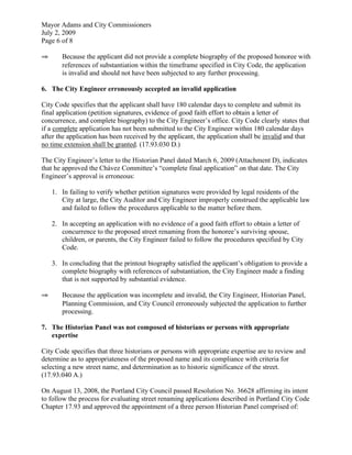 Mayor Adams and City Commissioners
July 2, 2009
Page 6 of 8

⇒      Because the applicant did not provide a complete biography of the proposed honoree with
       references of substantiation within the timeframe specified in City Code, the application
       is invalid and should not have been subjected to any further processing.

6. The City Engineer erroneously accepted an invalid application

City Code specifies that the applicant shall have 180 calendar days to complete and submit its
final application (petition signatures, evidence of good faith effort to obtain a letter of
concurrence, and complete biography) to the City Engineer’s office. City Code clearly states that
if a complete application has not been submitted to the City Engineer within 180 calendar days
after the application has been received by the applicant, the application shall be invalid and that
no time extension shall be granted. (17.93.030 D.)

The City Engineer’s letter to the Historian Panel dated March 6, 2009 (Attachment D), indicates
that he approved the Chávez Committee’s “complete final application” on that date. The City
Engineer’s approval is erroneous:

    1. In failing to verify whether petition signatures were provided by legal residents of the
       City at large, the City Auditor and City Engineer improperly construed the applicable law
       and failed to follow the procedures applicable to the matter before them.

    2. In accepting an application with no evidence of a good faith effort to obtain a letter of
       concurrence to the proposed street renaming from the honoree’s surviving spouse,
       children, or parents, the City Engineer failed to follow the procedures specified by City
       Code.

    3. In concluding that the printout biography satisfied the applicant’s obligation to provide a
       complete biography with references of substantiation, the City Engineer made a finding
       that is not supported by substantial evidence.

⇒      Because the application was incomplete and invalid, the City Engineer, Historian Panel,
       Planning Commission, and City Council erroneously subjected the application to further
       processing.

7. The Historian Panel was not composed of historians or persons with appropriate
   expertise

City Code specifies that three historians or persons with appropriate expertise are to review and
determine as to appropriateness of the proposed name and its compliance with criteria for
selecting a new street name, and determination as to historic significance of the street.
(17.93.040 A.)

On August 13, 2008, the Portland City Council passed Resolution No. 36628 affirming its intent
to follow the process for evaluating street renaming applications described in Portland City Code
Chapter 17.93 and approved the appointment of a three person Historian Panel comprised of:
 