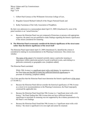 Mayor Adams and City Commissioners
July 2, 2009
Page 7 of 8


    1. Gilbert Paul Carrasco of the Willamette University College of Law,

    2. Brigadier General Michael Caldwell of the Oregon National Guard, and

    3. Kathy Fuerstenau of the Cully Association of Neighbors.

By their own admission in a memorandum dated April 23, 2009 (Attachment E), none of the
panel members is an “actual historian.”

⇒      Because the Historian Panel was not composed of historians or persons with appropriate
       expertise, the panel was not qualified to make findings regarding the historic significance
       of the streets considered for renaming.

8. The Historian Panel erroneously considered the historic significance of the street name
   rather than the historic significance of the street itself

The Historian Panel report dated April 23, 2009 (Attachment E), identified the criteria it
considered in making its recommendations to the Planning Commission. One criteria was
whether:

       The name of the street to be renamed currently enjoys a particular meaning or
       importance within a particular period of social or political events, and relating to a
       particular community or geographic area. [emphasis added]

The Historian Panel concluded:

       While 39th Avenue is a significant street with a rich history, by unanimous vote,
       the Panel does not find that its name has sufficient historical significance to
       preclude its renaming. [emphasis added]

City Code specifies that the Historian Panel must determine the historic significance of the street.
(17.93.040 A.)

⇒      Because the Historian Panel did not consider the historical significance of 39th Avenue
       as a street in its recommendations to the Planning Commission, the Panel improperly
       construed the applicable law.

⇒      Because the Historian Panel found that 39th Avenue is a “significant street with a rich
       history,” the Panel finding that 39th Avenue does not have sufficient historical
       significance to preclude its renaming was not supported by the evidence presented or by
       the Panel’s own findings.

⇒      Because the Historian Panel found that 39th Avenue is a “significant street with a rich
       history,” the street is significant in its own right and cannot be renamed.
 