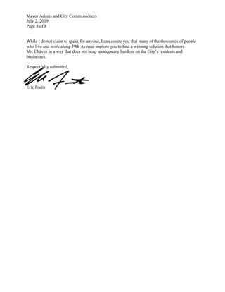 Mayor Adams and City Commissioners
July 2, 2009
Page 8 of 8


While I do not claim to speak for anyone, I can assure you that many of the thousands of people
who live and work along 39th Avenue implore you to find a winning solution that honors
Mr. Chávez in a way that does not heap unnecessary burdens on the City’s residents and
businesses.

Respectfully submitted,



Eric Fruits
 