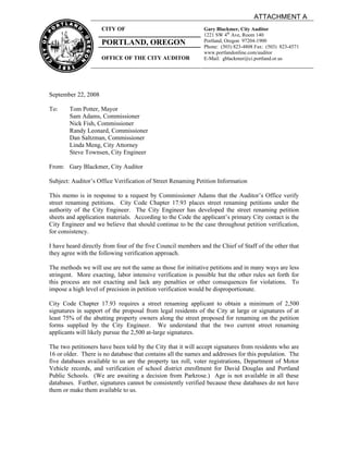 ATTACHMENT A
                     CITY OF                                  Gary Blackmer, City Auditor
                                                              1221 SW 4th Ave, Room 140
                     PORTLAND, OREGON                         Portland, Oregon 97204-1900
                                                              Phone: (503) 823-4808 Fax: (503) 823-4571
                                                              www.portlandonline.com/auditor
                     OFFICE OF THE CITY AUDITOR               E-Mail: gblackmer@ci.portland.or.us




September 22, 2008

To:     Tom Potter, Mayor
        Sam Adams, Commissioner
        Nick Fish, Commissioner
        Randy Leonard, Commissioner
        Dan Saltzman, Commissioner
        Linda Meng, City Attorney
        Steve Townsen, City Engineer

From: Gary Blackmer, City Auditor

Subject: Auditor’s Office Verification of Street Renaming Petition Information

This memo is in response to a request by Commissioner Adams that the Auditor’s Office verify
street renaming petitions. City Code Chapter 17.93 places street renaming petitions under the
authority of the City Engineer. The City Engineer has developed the street renaming petition
sheets and application materials. According to the Code the applicant’s primary City contact is the
City Engineer and we believe that should continue to be the case throughout petition verification,
for consistency.

I have heard directly from four of the five Council members and the Chief of Staff of the other that
they agree with the following verification approach.

The methods we will use are not the same as those for initiative petitions and in many ways are less
stringent. More exacting, labor intensive verification is possible but the other rules set forth for
this process are not exacting and lack any penalties or other consequences for violations. To
impose a high level of precision in petition verification would be disproportionate.

City Code Chapter 17.93 requires a street renaming applicant to obtain a minimum of 2,500
signatures in support of the proposal from legal residents of the City at large or signatures of at
least 75% of the abutting property owners along the street proposed for renaming on the petition
forms supplied by the City Engineer. We understand that the two current street renaming
applicants will likely pursue the 2,500 at-large signatures.

The two petitioners have been told by the City that it will accept signatures from residents who are
16 or older. There is no database that contains all the names and addresses for this population. The
five databases available to us are the property tax roll, voter registrations, Department of Motor
Vehicle records, and verification of school district enrollment for David Douglas and Portland
Public Schools. (We are awaiting a decision from Parkrose.) Age is not available in all these
databases. Further, signatures cannot be consistently verified because these databases do not have
them or make them available to us.
 
