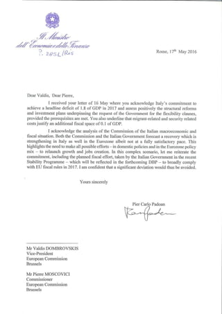 Rome, 17th May 2016
Dear Valdis, Dear Pie1Te,
I received your letter of 16 May where you acknowledge Italy's commitment to
achieve a headline deficit of 1.8 of GDP in 2017 and assess positively the structural refo1ms
and investment plans underpinning the request of the Government for the flexibility clauses,
provided the prerequisites are met. You also underline that migrant-related and security related
costs justify an additional fiscal space of 0.1 of GDP.
I acknowledge the analysis of the Commission of the Italian macroeconomic and
fiscal situation. Both the Commission and the Italian Government forecast a recovery which is
strengthening in Italy as well in the Eurozone albeit not at a fully satisfactory pace. This
highlights the need to make all possible efforts - in domestic policies and in the Eurozone policy
mix - to relaunch growth and jobs creation. In this complex scenario, let me reiterate the
commitment, including the planned fiscal effo1t, taken by the Italian Government in the recent
Stability Programme - which will be reflected in the fmihcoming DBP - to broadly comply
with EU fiscal rules in 2017. I am confident that a significant deviation would thus be avoided.
Mr Valdis DOMBROVSKIS
Vice-President
European Commission
Brussels
Mr Piene MOSCOVIC!
Commissioner
European Commission
Brussels
Yours sincerely
Pier Carlo Padoan
 