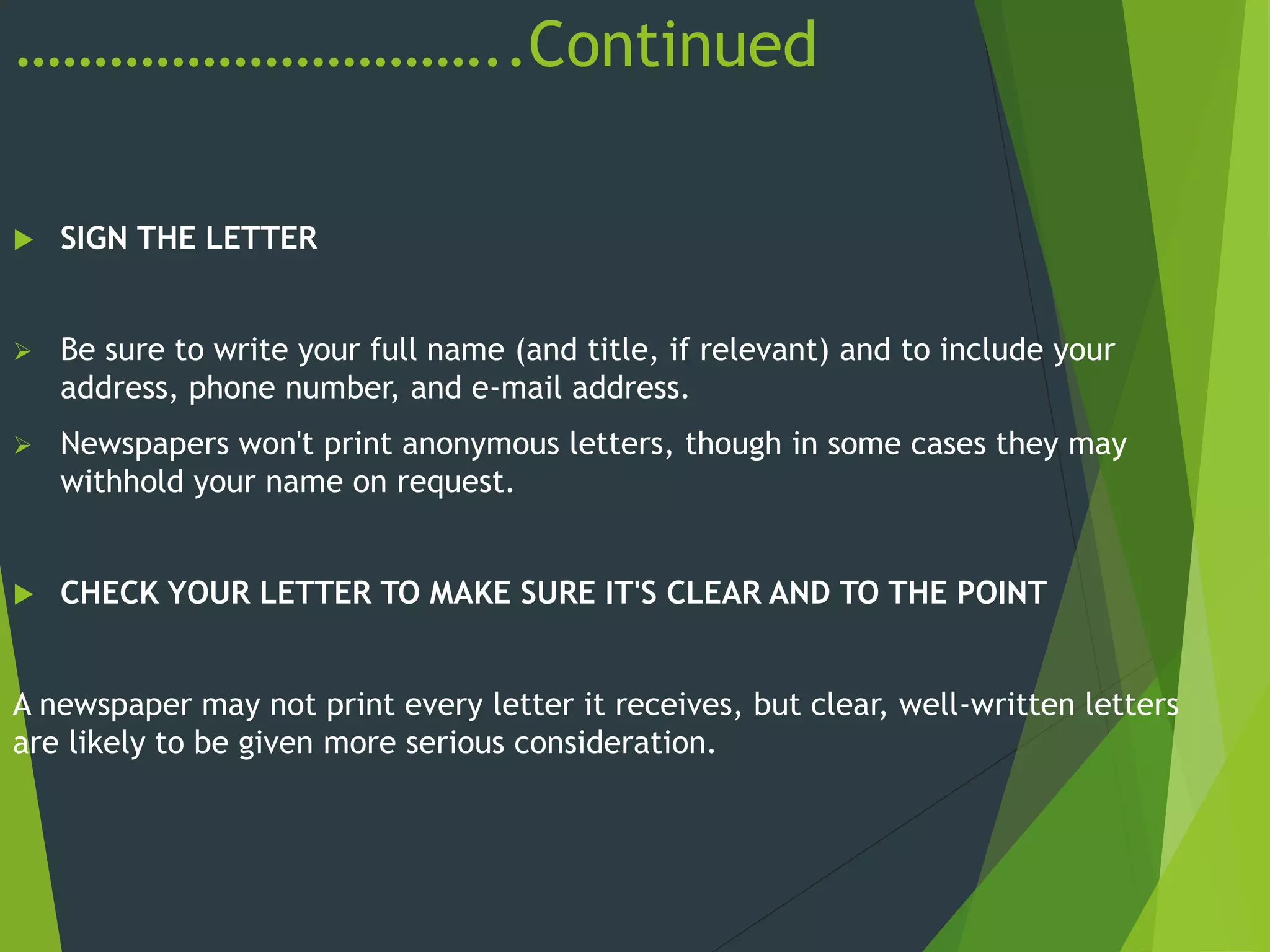 …………………………..Continued
 SIGN THE LETTER
 Be sure to write your full name (and title, if relevant) and to include your
address, phone number, and e-mail address.
 Newspapers won't print anonymous letters, though in some cases they may
withhold your name on request.
 CHECK YOUR LETTER TO MAKE SURE IT'S CLEAR AND TO THE POINT
A newspaper may not print every letter it receives, but clear, well-written letters
are likely to be given more serious consideration.
 