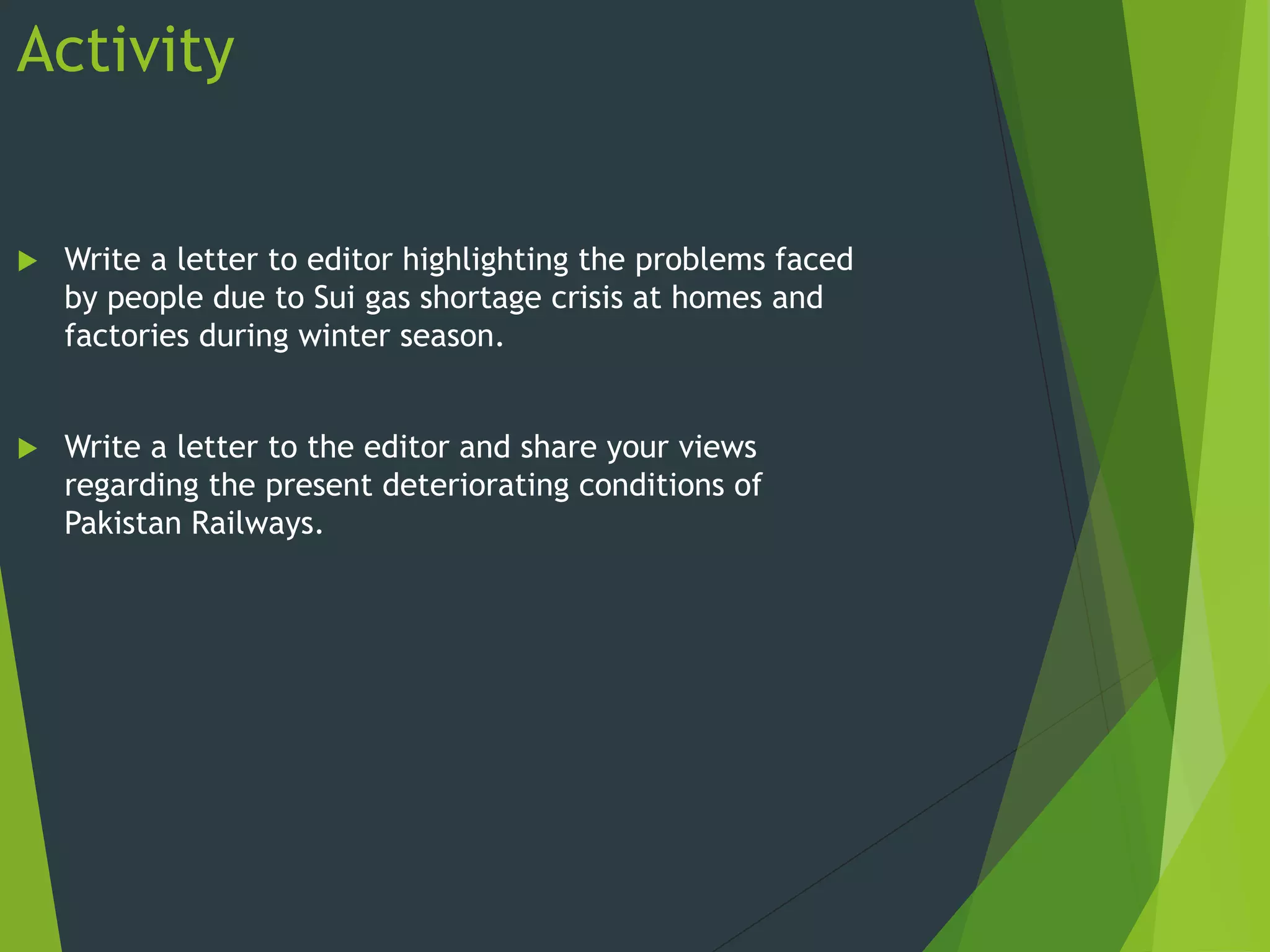 Activity
 Write a letter to editor highlighting the problems faced
by people due to Sui gas shortage crisis at homes and
factories during winter season.
 Write a letter to the editor and share your views
regarding the present deteriorating conditions of
Pakistan Railways.
 