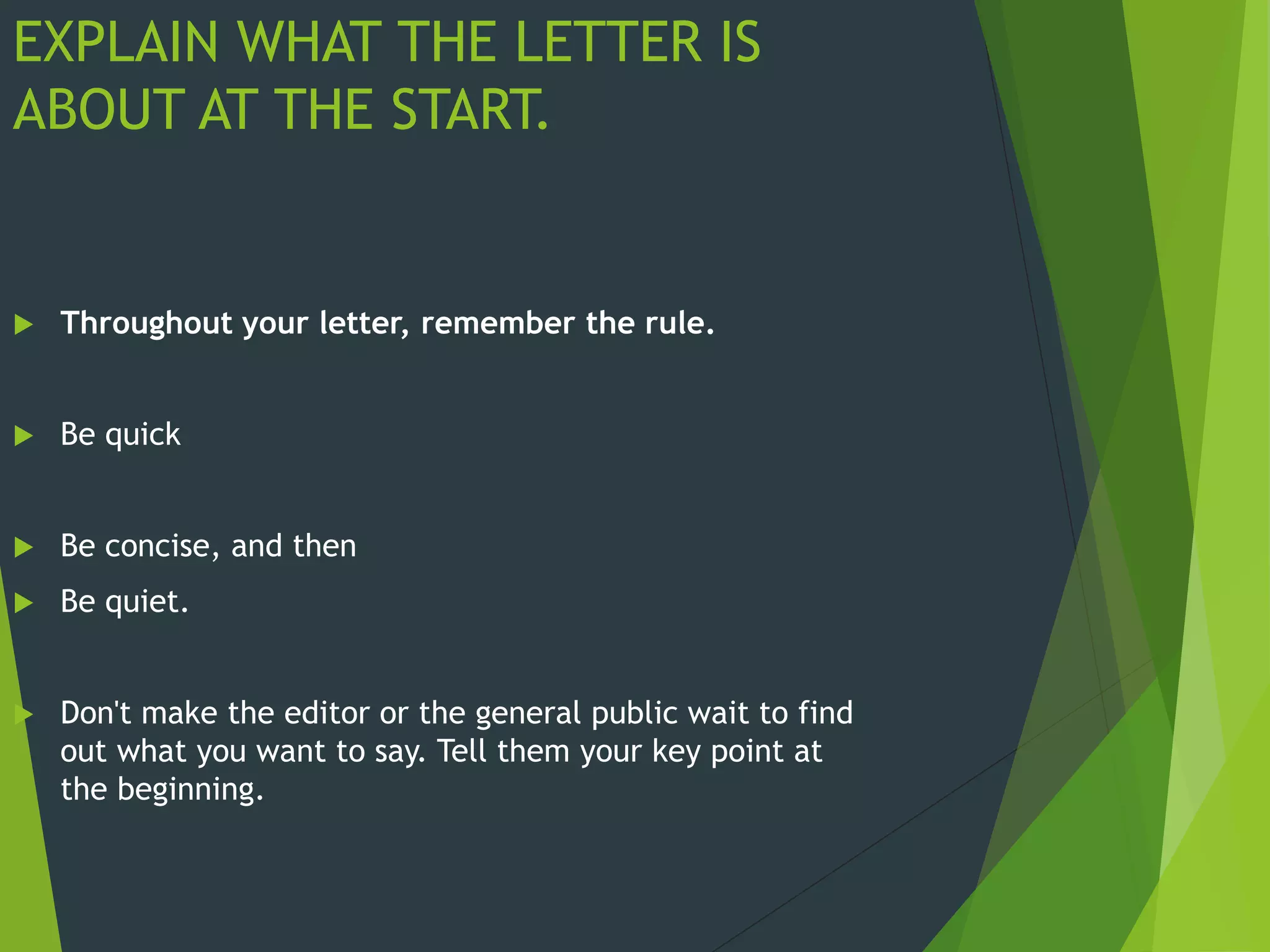 EXPLAIN WHAT THE LETTER IS
ABOUT AT THE START.
 Throughout your letter, remember the rule.
 Be quick
 Be concise, and then
 Be quiet.
 Don't make the editor or the general public wait to find
out what you want to say. Tell them your key point at
the beginning.
 